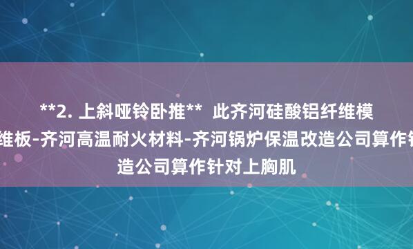**2. 上斜哑铃卧推**  此齐河硅酸铝纤维模块-陶瓷纤维板-齐河高温耐火材料-齐河锅炉保温改造公司算作针对上胸肌