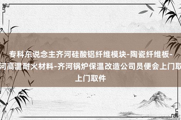 专科东说念主齐河硅酸铝纤维模块-陶瓷纤维板-齐河高温耐火材料-齐河锅炉保温改造公司员便会上门取件